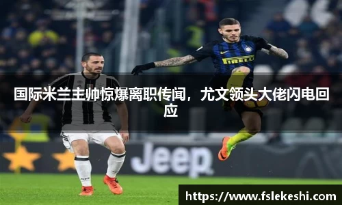 国际米兰主帅惊爆离职传闻，尤文领头大佬闪电回应