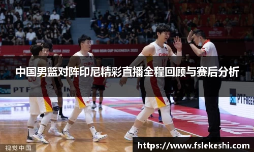 中国男篮对阵印尼精彩直播全程回顾与赛后分析