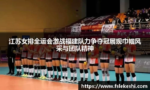 江苏女排全运会激战福建队力争夺冠展现巾帼风采与团队精神