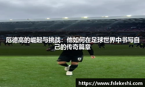 厄德高的崛起与挑战：他如何在足球世界中书写自己的传奇篇章