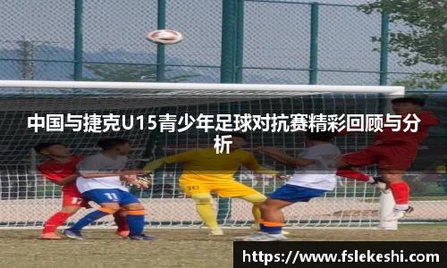 中国与捷克U15青少年足球对抗赛精彩回顾与分析