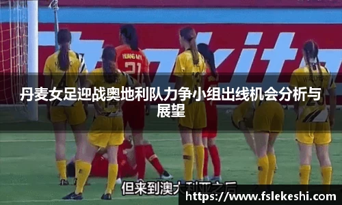 丹麦女足迎战奥地利队力争小组出线机会分析与展望
