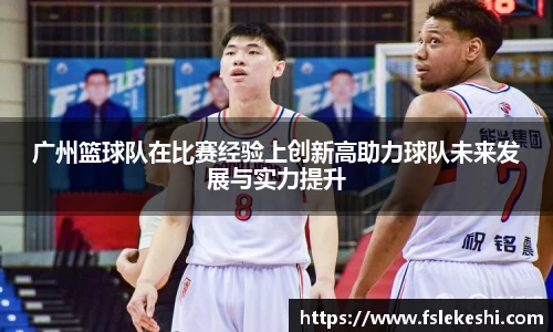 广州篮球队在比赛经验上创新高助力球队未来发展与实力提升